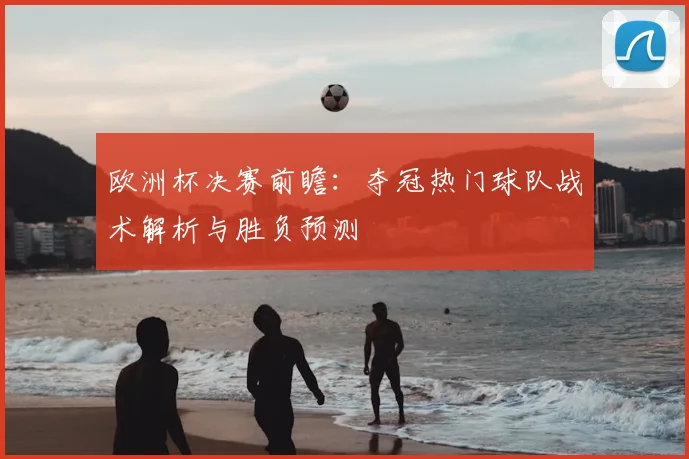 欧洲杯决赛前瞻：夺冠热门球队战术解析与胜负预测